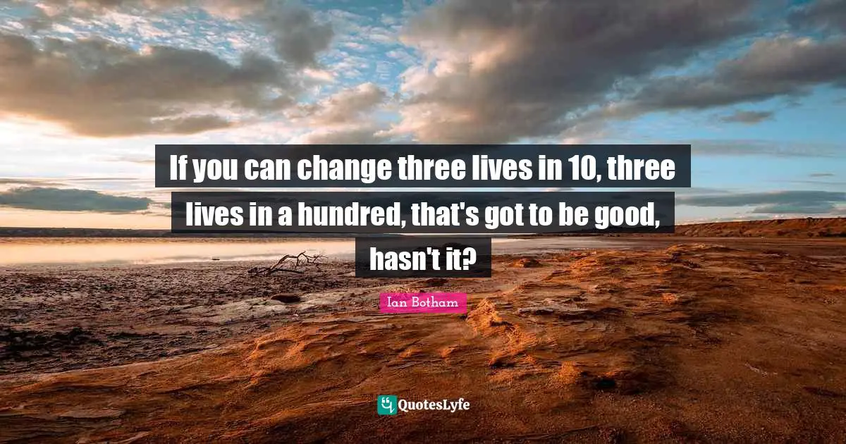 If you can change three lives in 10, three lives in a hundred, that's got to be good, hasn't it?