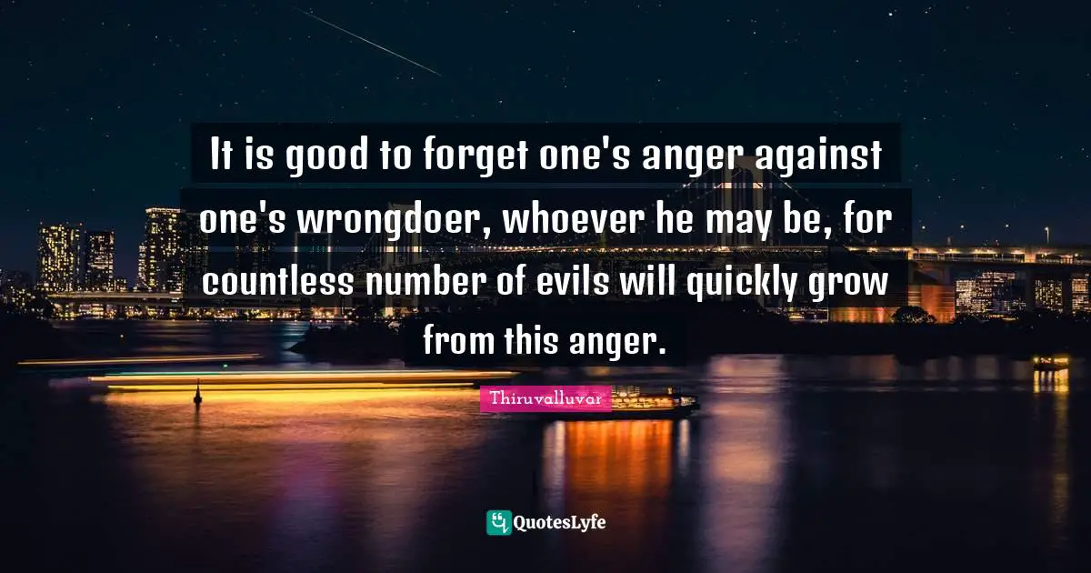 It is good to forget one's anger against one's wrongdoer, whoever he may be, for countless number of evils will quickly grow from this anger.
