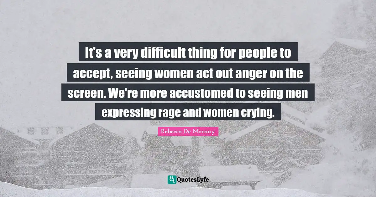It's a very difficult thing for people to accept, seeing women act out anger on the screen. We're more accustomed to seeing men expressing rage and women crying.