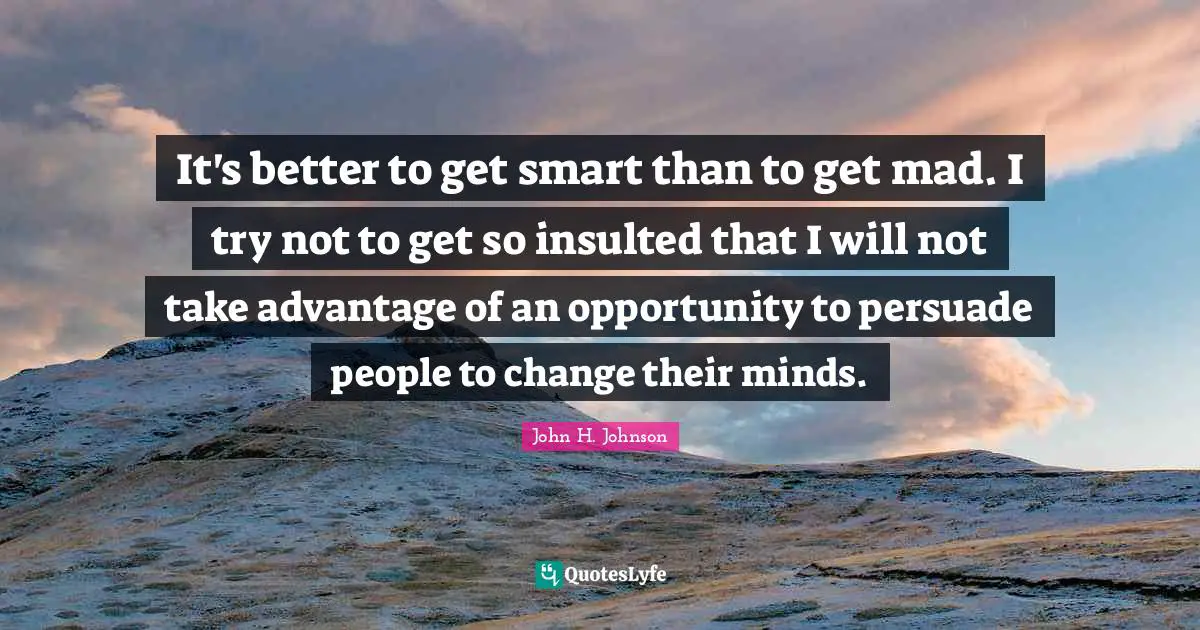 It's better to get smart than to get mad. I try not to get so insulted that I will not take advantage of an opportunity to persuade people to change their minds.