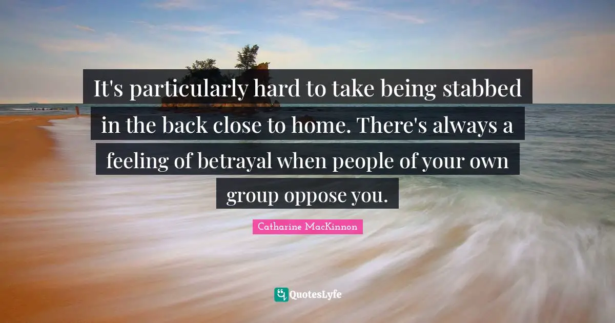 It's particularly hard to take being stabbed in the back close to home. There's always a feeling of betrayal when people of your own group oppose you.