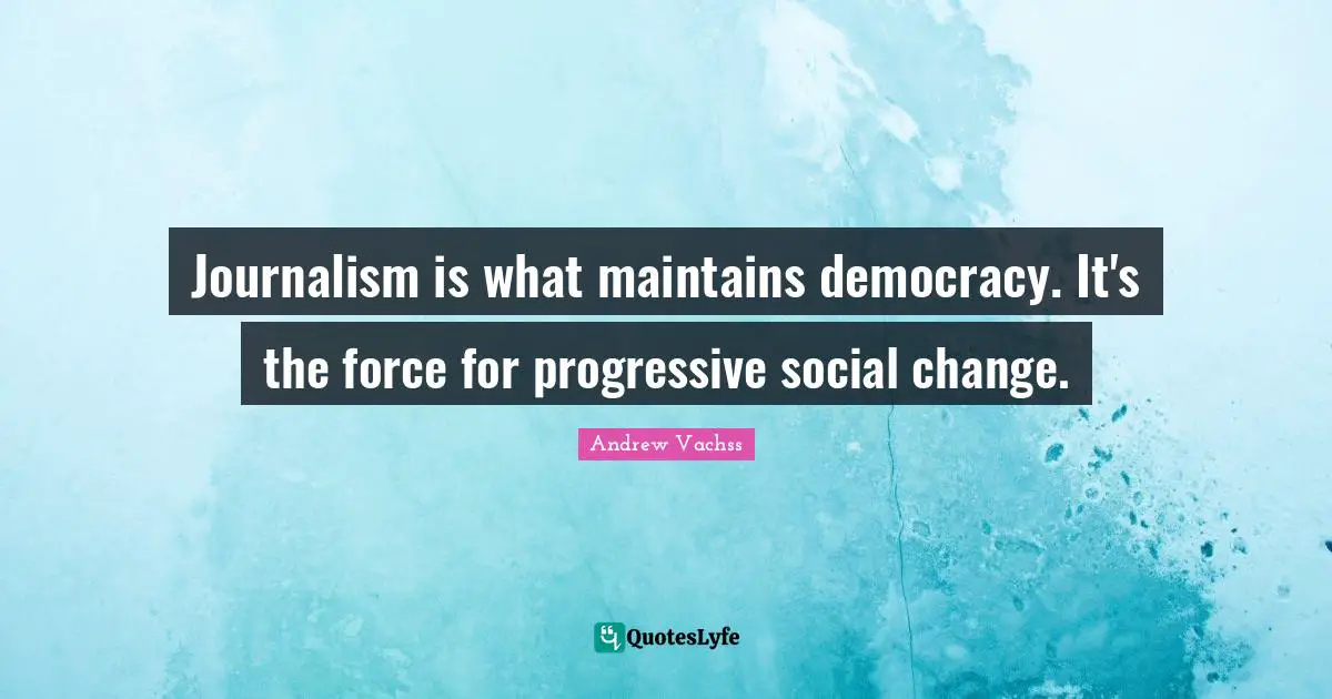 Journalism is what maintains democracy. It's the force for progressive social change.