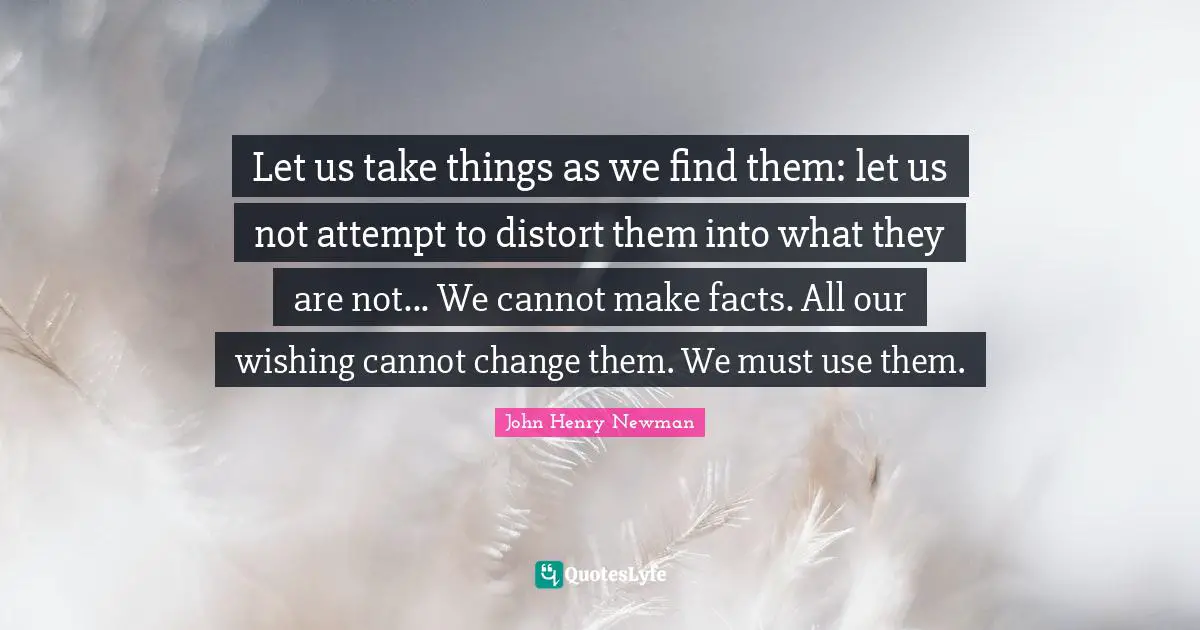 Let us take things as we find them: let us not attempt to distort them into what they are not... We cannot make facts. All our wishing cannot change them. We must use them.