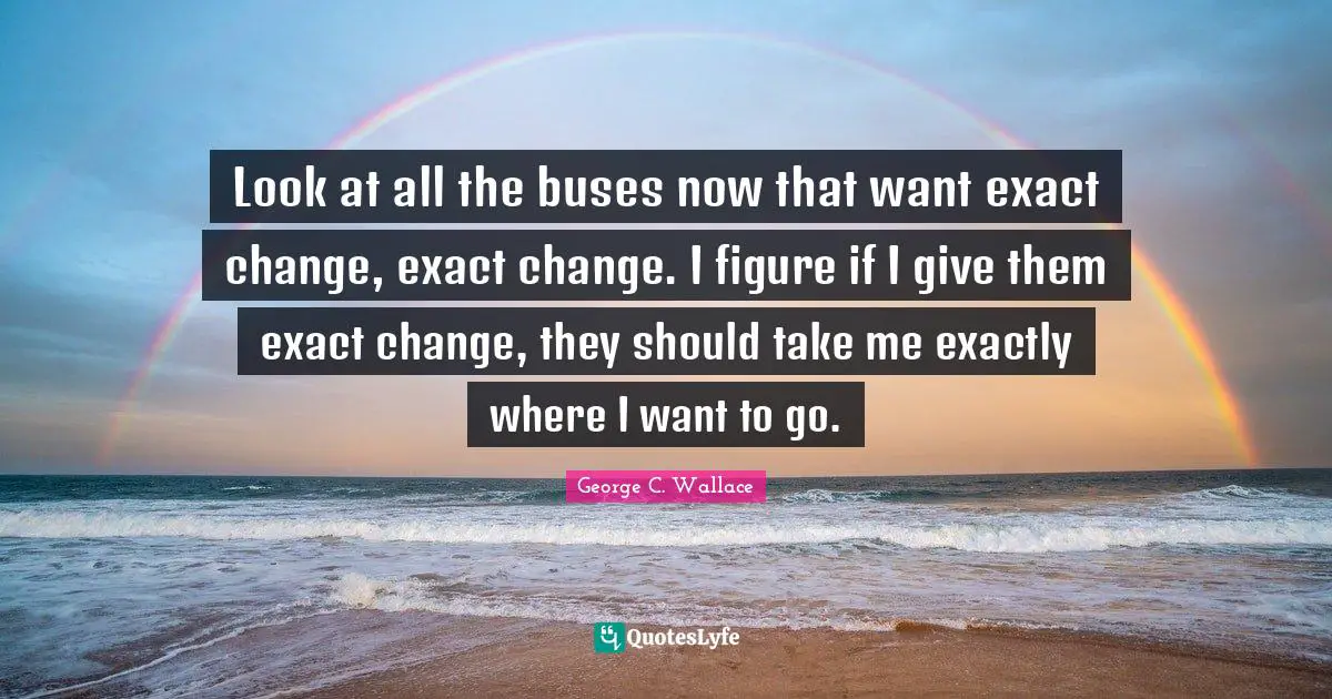 Look at all the buses now that want exact change, exact change. I figure if I give them exact change, they should take me exactly where I want to go.