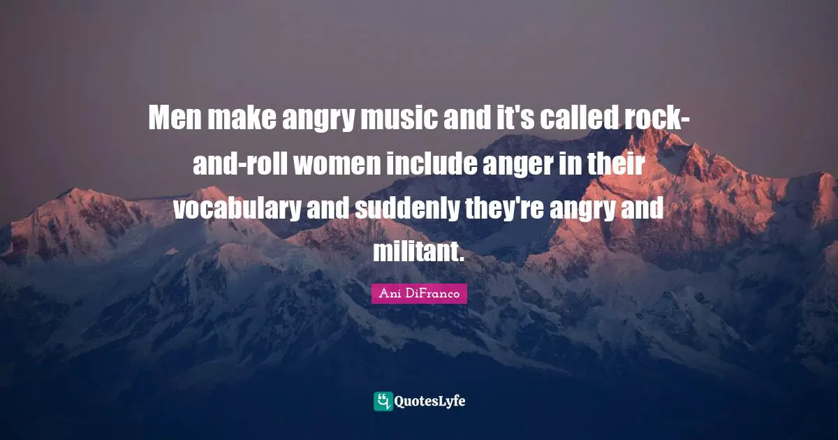 Men make angry music and it's called rock-and-roll women include anger in their vocabulary and suddenly they're angry and militant.