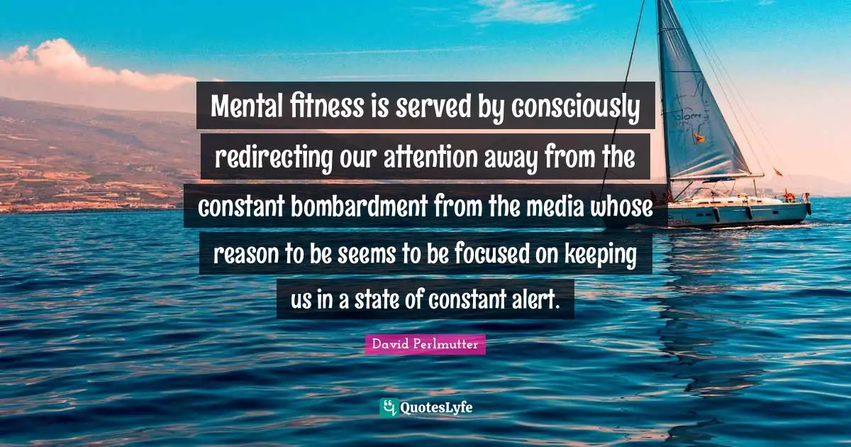 Mental fitness is served by consciously redirecting our attention away from the constant bombardment from the media whose reason to be seems to be focused on keeping us in a state of constant alert.