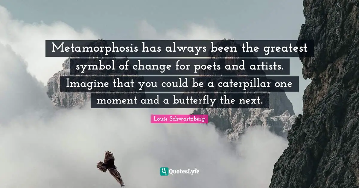 Metamorphosis has always been the greatest symbol of change for poets and artists. Imagine that you could be a caterpillar one moment and a butterfly the next.