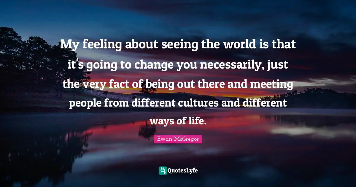 My feeling about seeing the world is that it's going to change you necessarily, just the very fact of being out there and meeting people from different cultures and different ways of life.