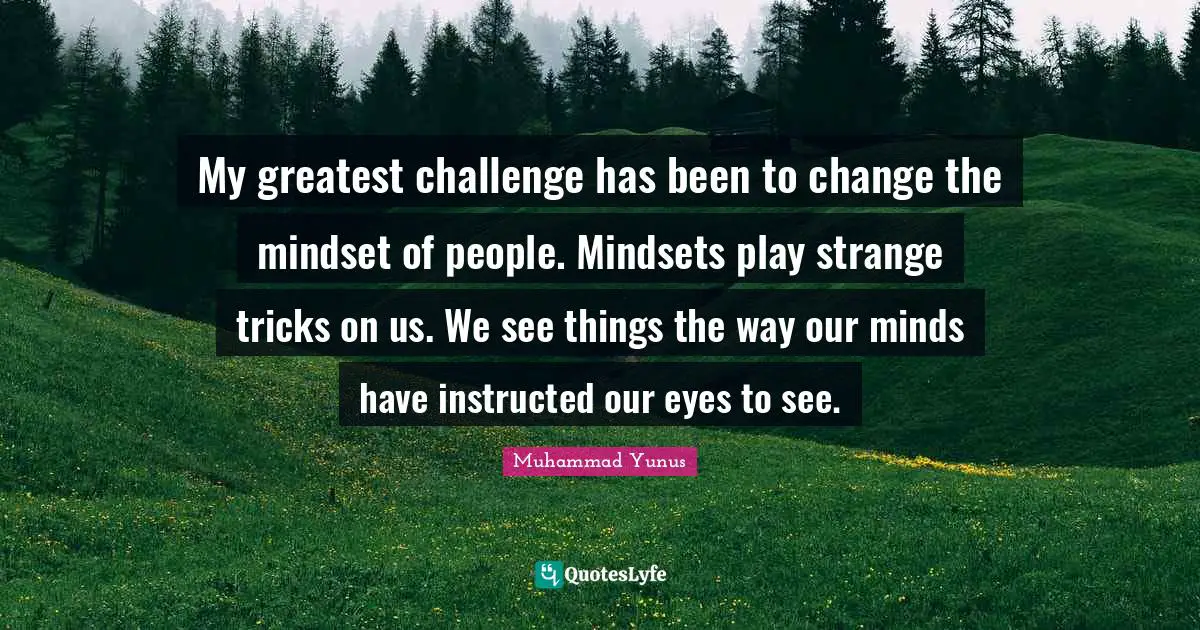 My greatest challenge has been to change the mindset of people. Mindsets play strange tricks on us. We see things the way our minds have instructed our eyes to see.