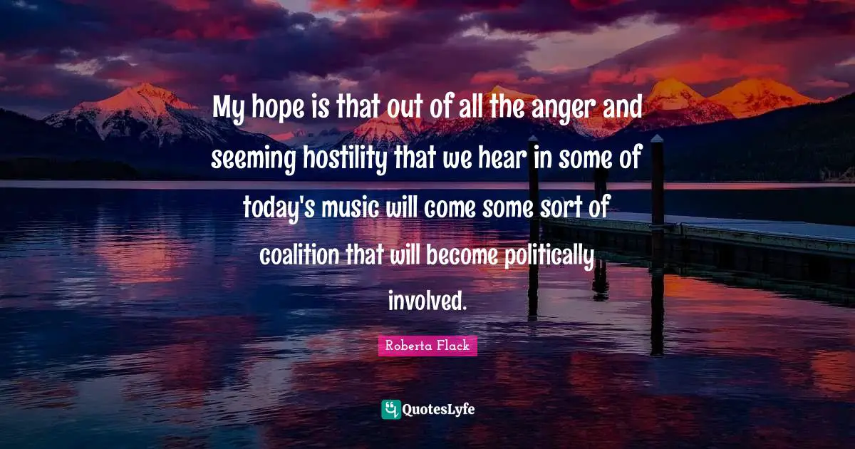My hope is that out of all the anger and seeming hostility that we hear in some of today's music will come some sort of coalition that will become politically involved.