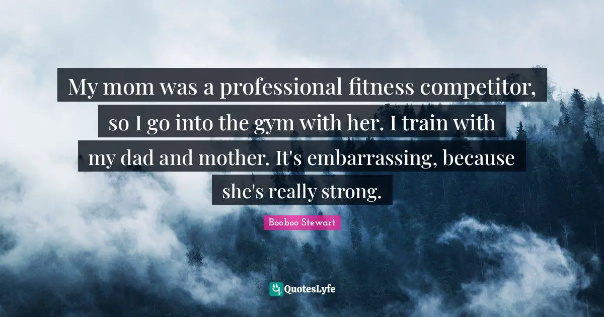 My mom was a professional fitness competitor, so I go into the gym with her. I train with my dad and mother. It's embarrassing, because she's really strong.