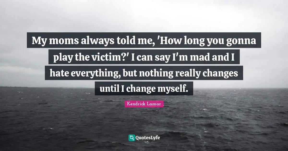 My moms always told me, 'How long you gonna play the victim?' I can say I'm mad and I hate everything, but nothing really changes until I change myself.