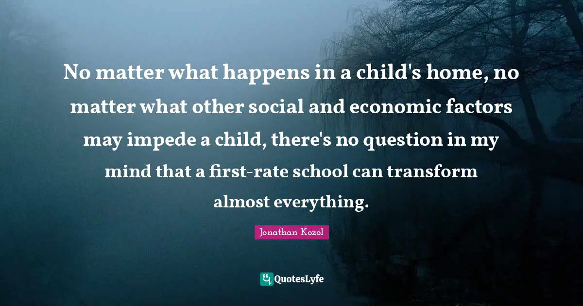 No matter what happens in a child's home, no matter what other social and economic factors may impede a child, there's no question in my mind that a first-rate school can transform almost everything.