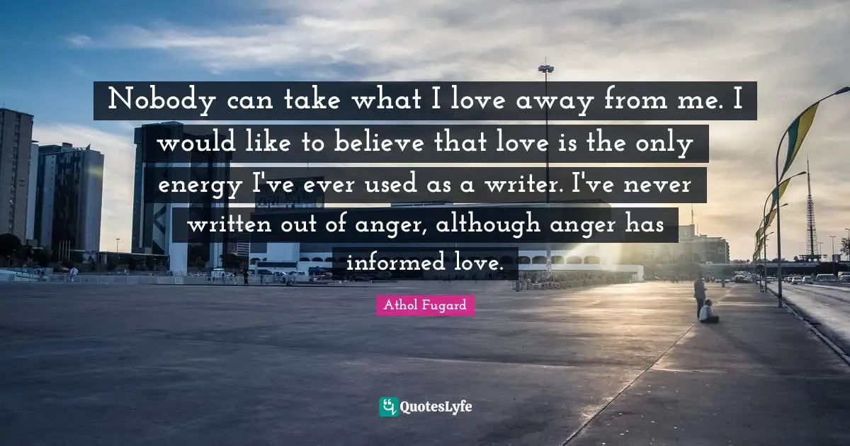 Nobody can take what I love away from me. I would like to believe that love is the only energy I've ever used as a writer. I've never written out of anger, although anger has informed love.