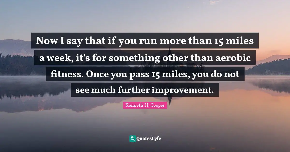 Now I say that if you run more than 15 miles a week, it's for something other than aerobic fitness. Once you pass 15 miles, you do not see much further improvement.