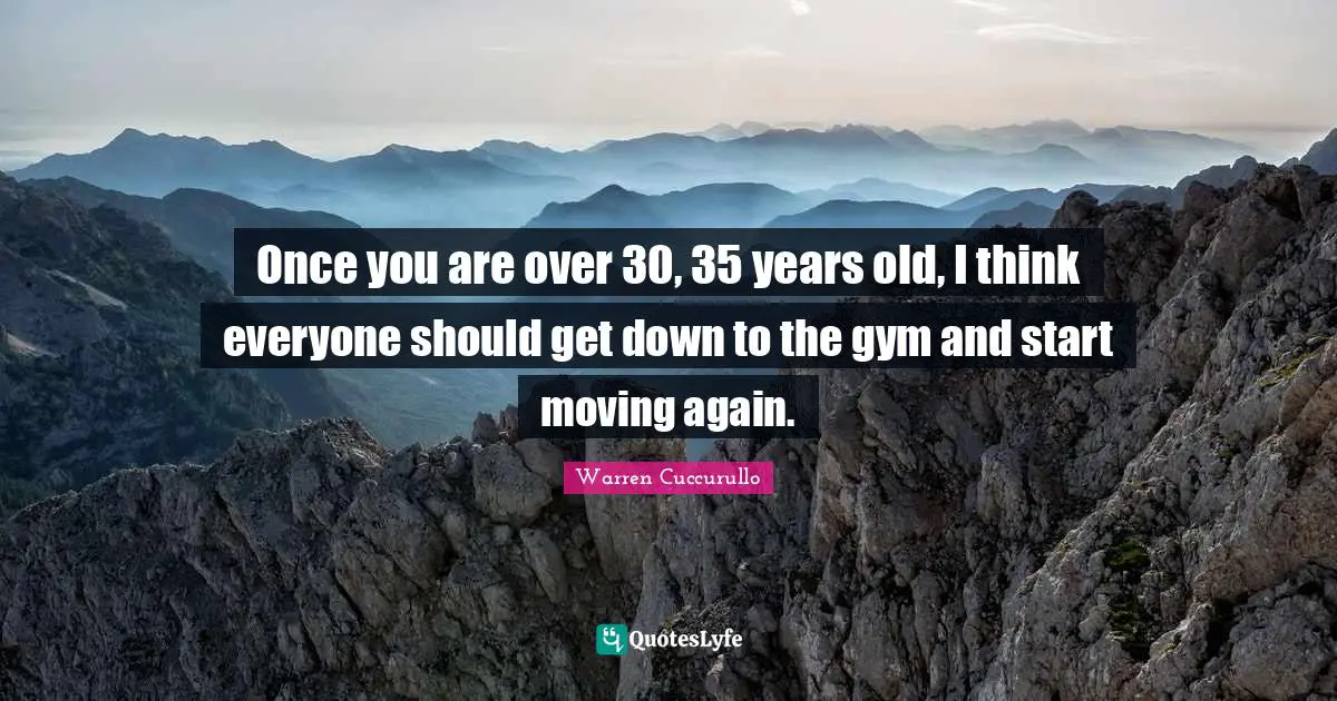Once you are over 30, 35 years old, I think everyone should get down to the gym and start moving again.
