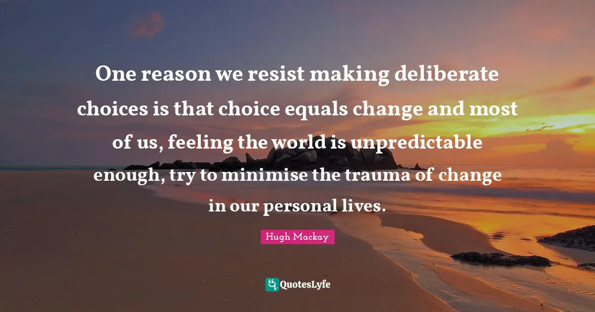 One reason we resist making deliberate choices is that choice equals change and most of us, feeling the world is unpredictable enough, try to minimise the trauma of change in our personal lives.