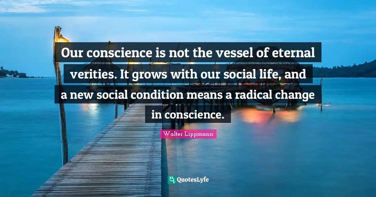 Walter Lippmann Quotes: "Our conscience is not the vessel of eternal verities. It grows with our social life, and a new social condition means a radical change in conscience."