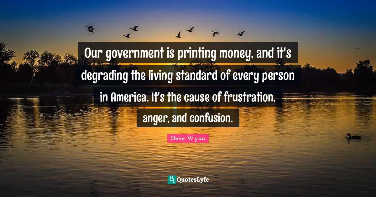 Our government is printing money, and it's degrading the living standard of every person in America. It's the cause of frustration, anger, and confusion.