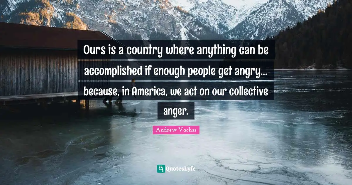 Ours is a country where anything can be accomplished if enough people get angry... because, in America, we act on our collective anger.