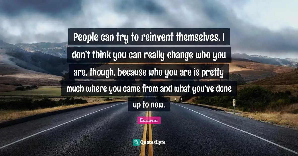 People can try to reinvent themselves. I don't think you can really change who you are, though, because who you are is pretty much where you came from and what you've done up to now.