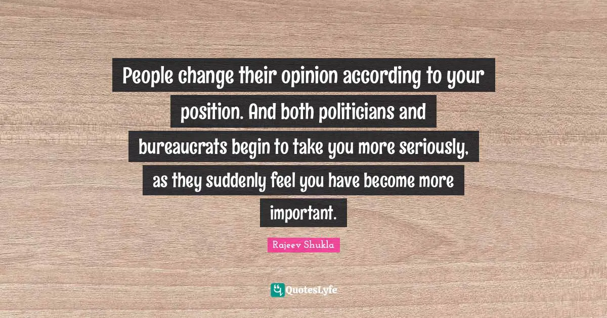 People change their opinion according to your position. And both politicians and bureaucrats begin to take you more seriously, as they suddenly feel you have become more important.