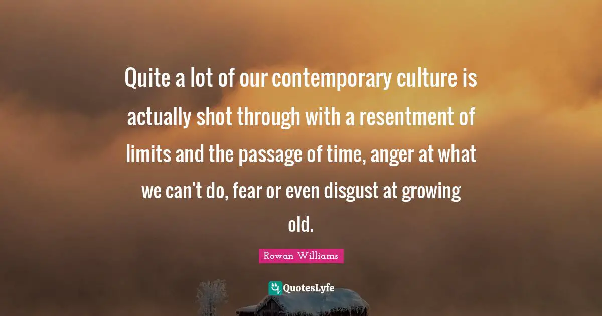 Quite a lot of our contemporary culture is actually shot through with a resentment of limits and the passage of time, anger at what we can't do, fear or even disgust at growing old.