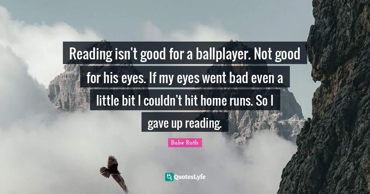 Babe Ruth Quotes: Reading isn't good for a ballplayer. Not good for his eyes. If my eyes went bad even a little bit I couldn't hit home runs. So I gave up reading.