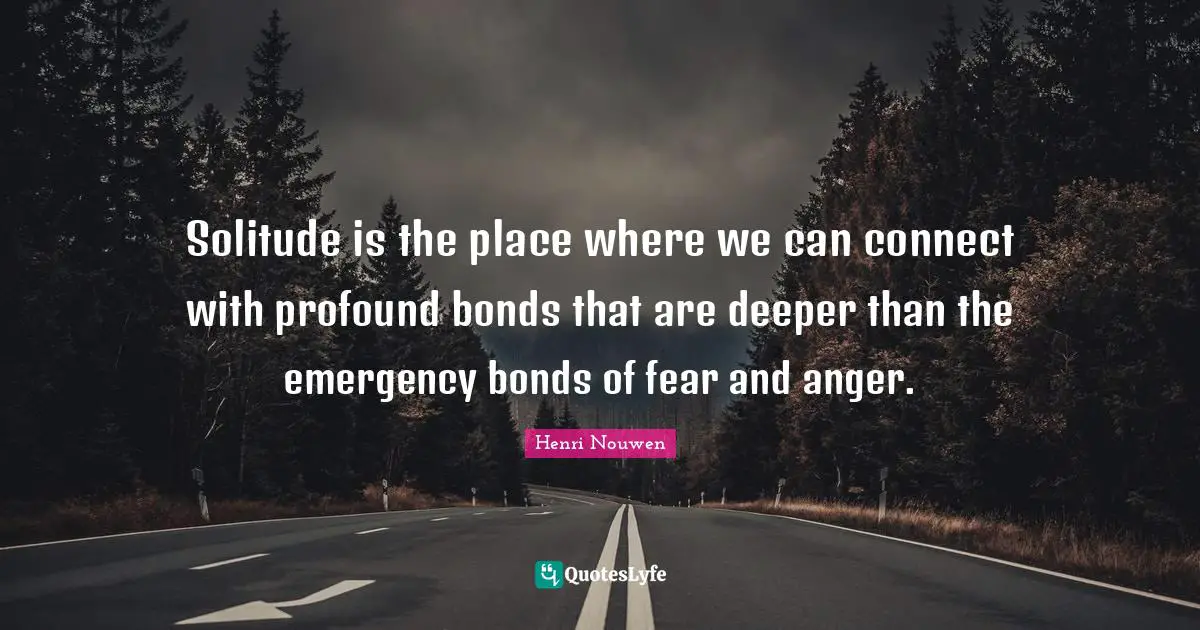 Solitude is the place where we can connect with profound bonds that are deeper than the emergency bonds of fear and anger.