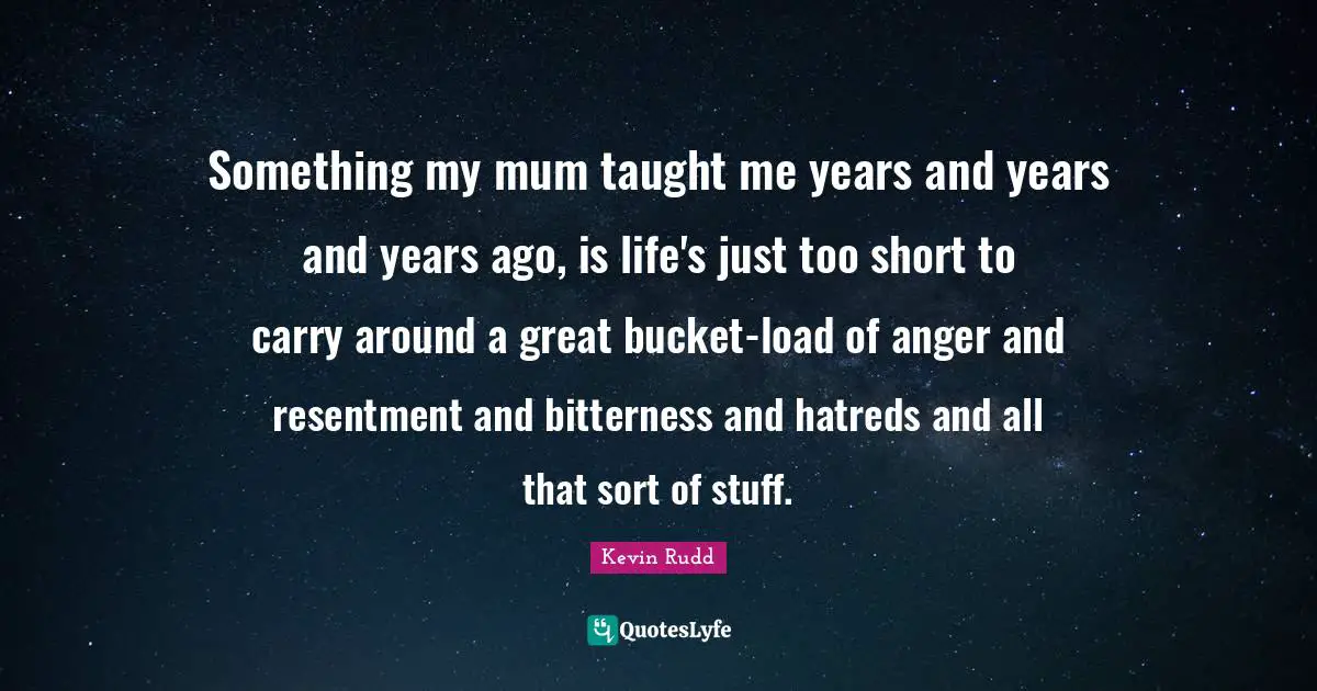 Kevin Rudd Quotes: "Something my mum taught me years and years and years ago, is life's just too short to carry around a great bucket-load of anger and resentment and bitterness and hatreds and all that sort of stuff."