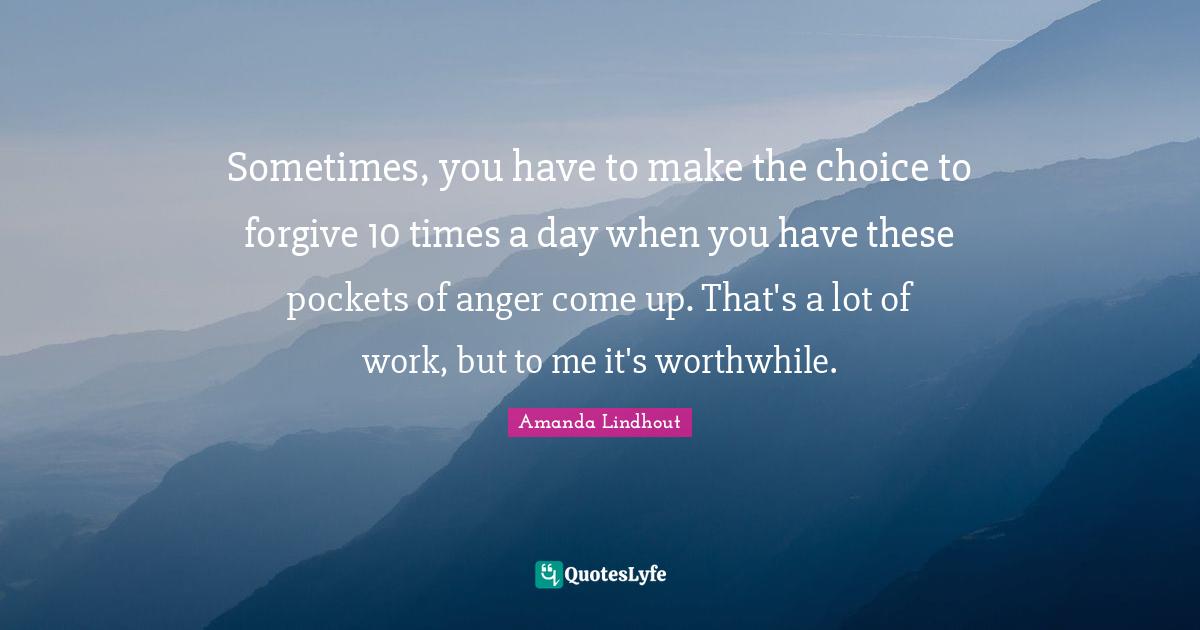 Sometimes, you have to make the choice to forgive 10 times a day when you have these pockets of anger come up. That's a lot of work, but to me it's worthwhile.
