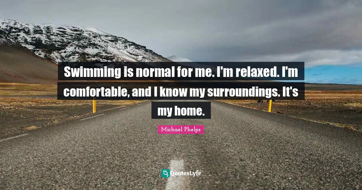 Michael Phelps Quotes: "Swimming is normal for me. I'm relaxed. I'm comfortable, and I know my surroundings. It's my home."