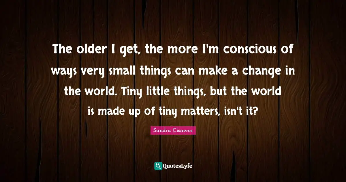 The older I get, the more I'm conscious of ways very small things can make a change in the world. Tiny little things, but the world is made up of tiny matters, isn't it?