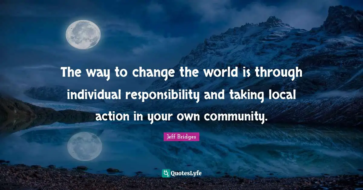 The way to change the world is through individual responsibility and taking local action in your own community.
