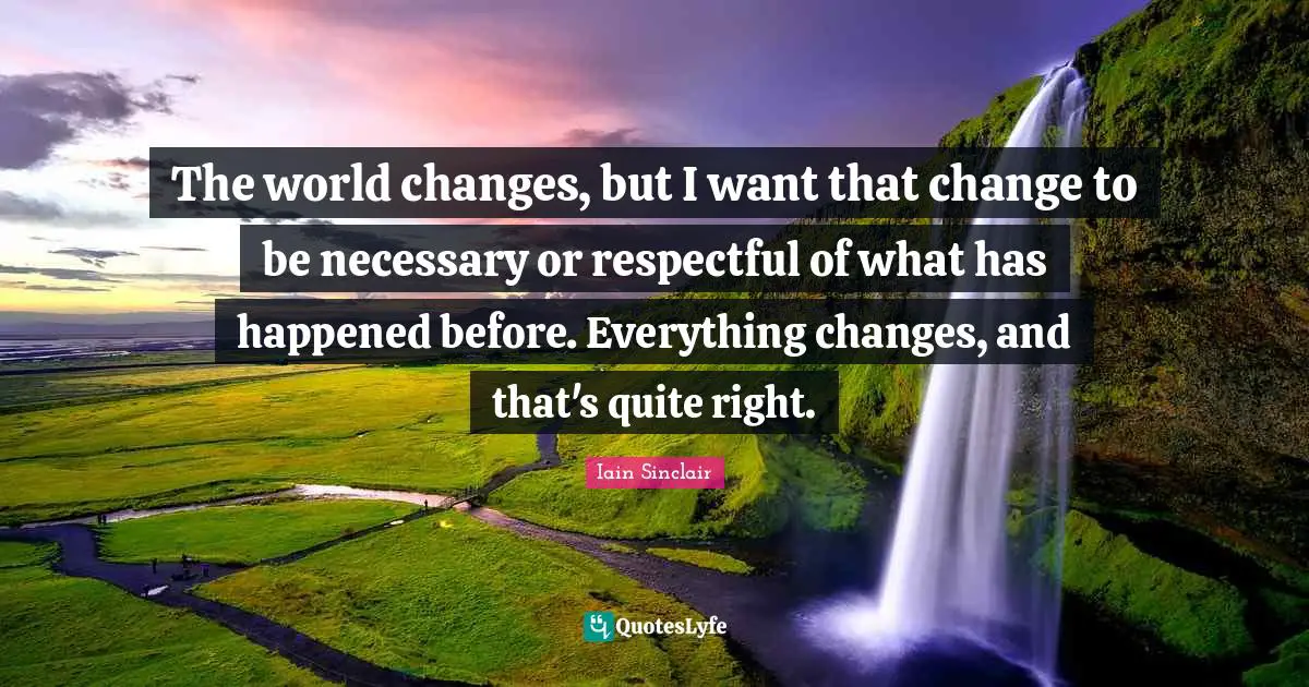 The world changes, but I want that change to be necessary or respectful of what has happened before. Everything changes, and that's quite right.