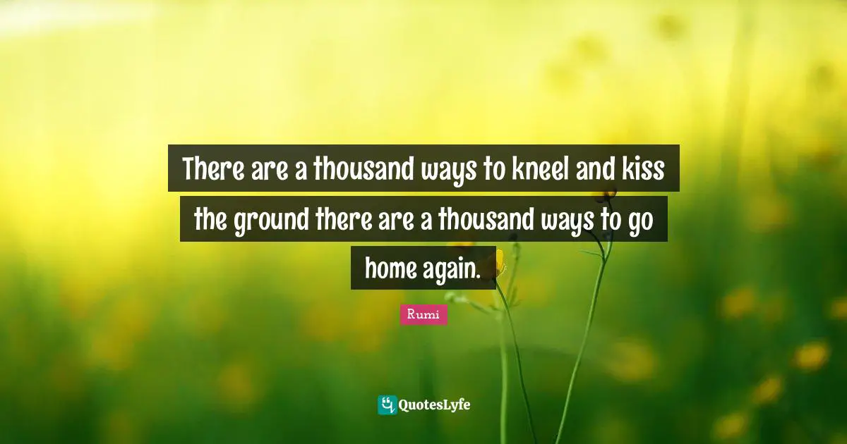 There are a thousand ways to kneel and kiss the ground there are a thousand ways to go home again.