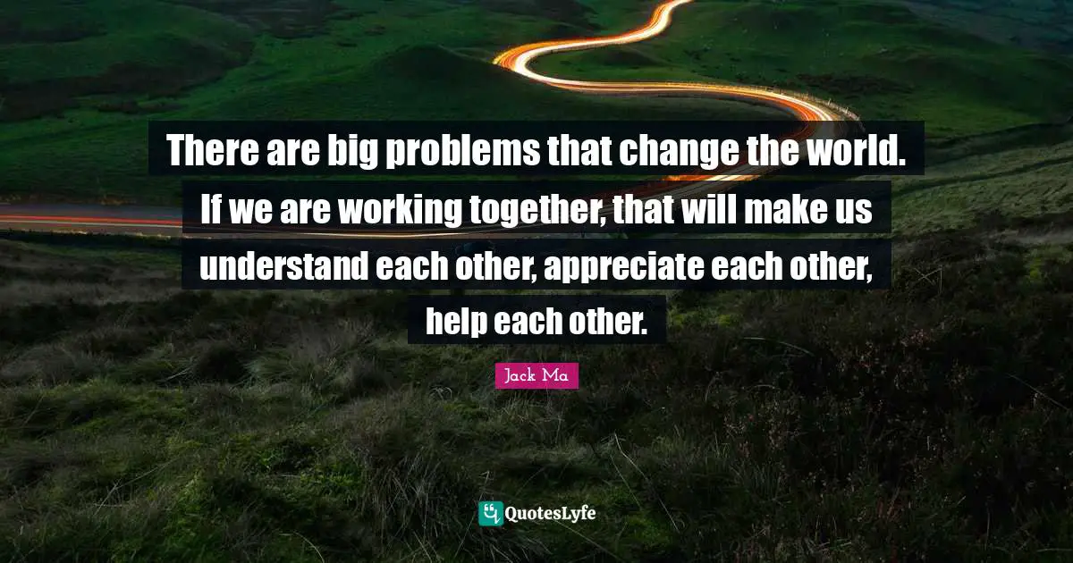 There are big problems that change the world. If we are working together, that will make us understand each other, appreciate each other, help each other.