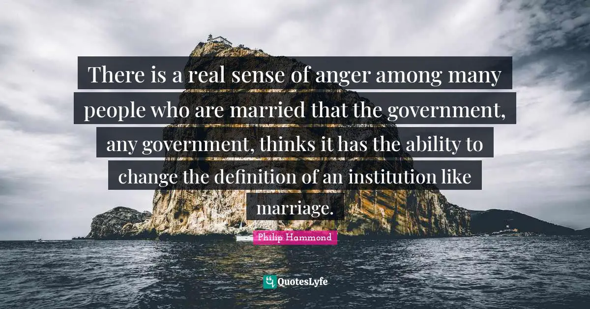 There is a real sense of anger among many people who are married that the government, any government, thinks it has the ability to change the definition of an institution like marriage.