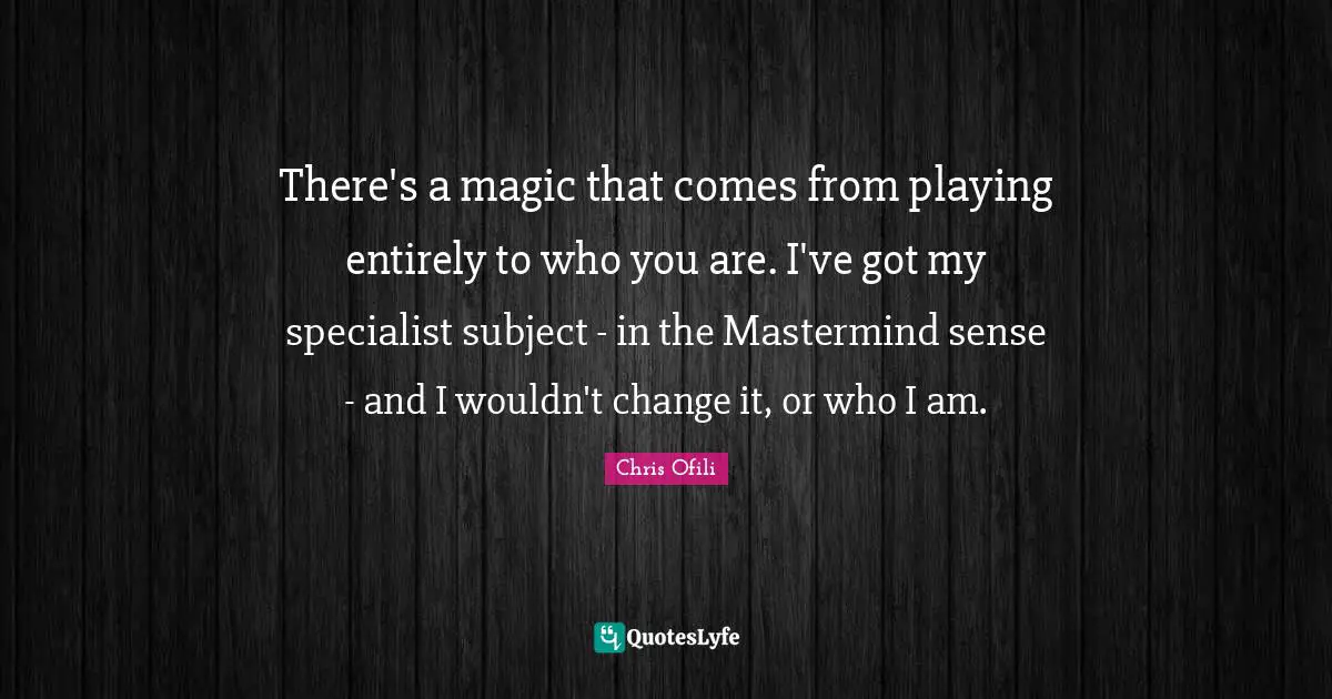 There's a magic that comes from playing entirely to who you are. I've got my specialist subject - in the Mastermind sense - and I wouldn't change it, or who I am.