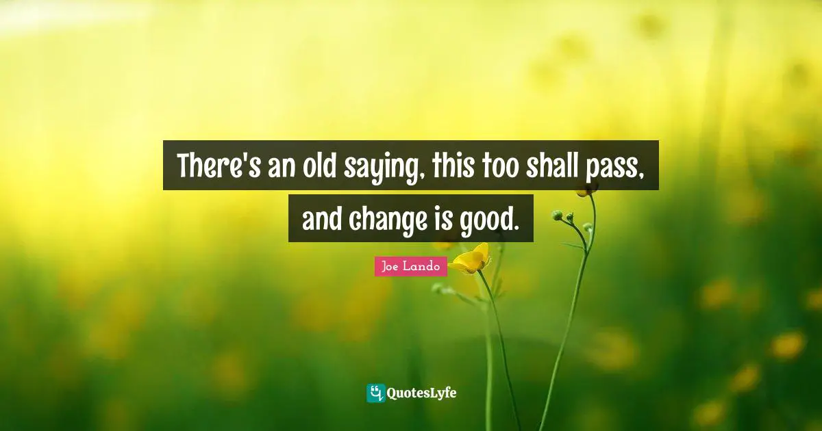 There's an old saying, this too shall pass, and change is good.