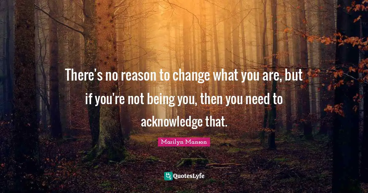 There's no reason to change what you are, but if you're not being you, then you need to acknowledge that.