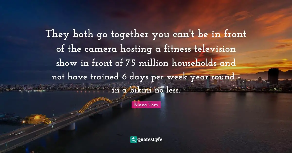 Kiana Tom Quotes: "They both go together you can't be in front of the camera hosting a fitness television show in front of 75 million households and not have trained 6 days per week year round - in a bikini no less."