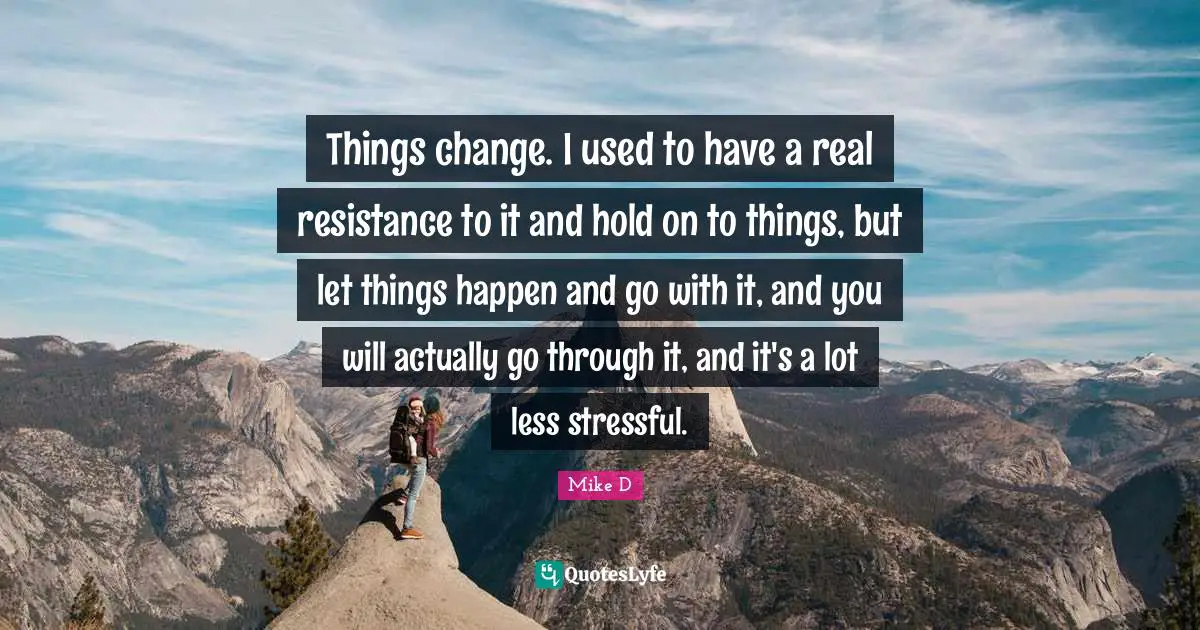 Things change. I used to have a real resistance to it and hold on to things, but let things happen and go with it, and you will actually go through it, and it's a lot less stressful.