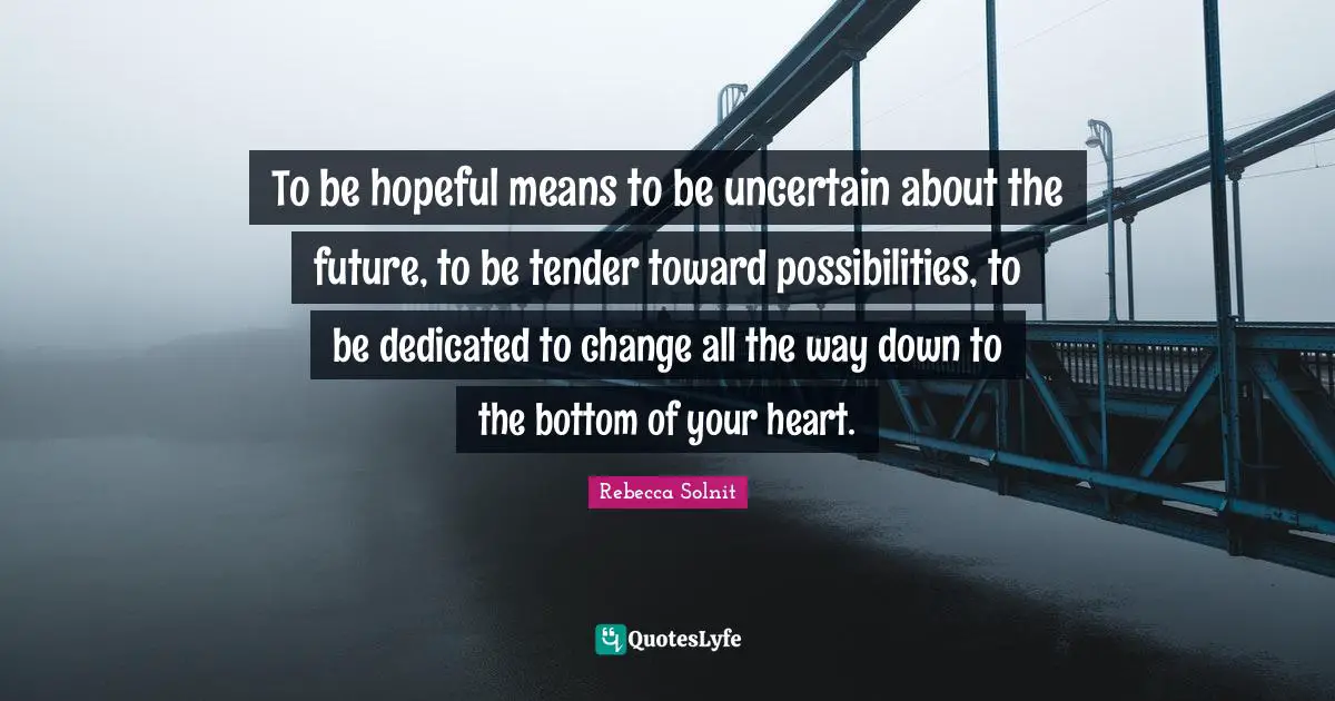 To be hopeful means to be uncertain about the future, to be tender toward possibilities, to be dedicated to change all the way down to the bottom of your heart.