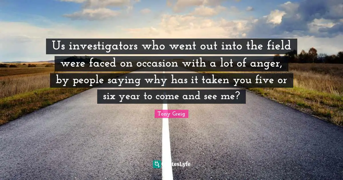 Us investigators who went out into the field were faced on occasion with a lot of anger, by people saying why has it taken you five or six year to come and see me?