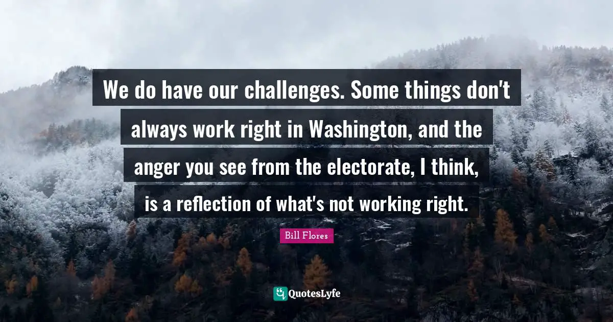 We do have our challenges. Some things don't always work right in Washington, and the anger you see from the electorate, I think, is a reflection of what's not working right.