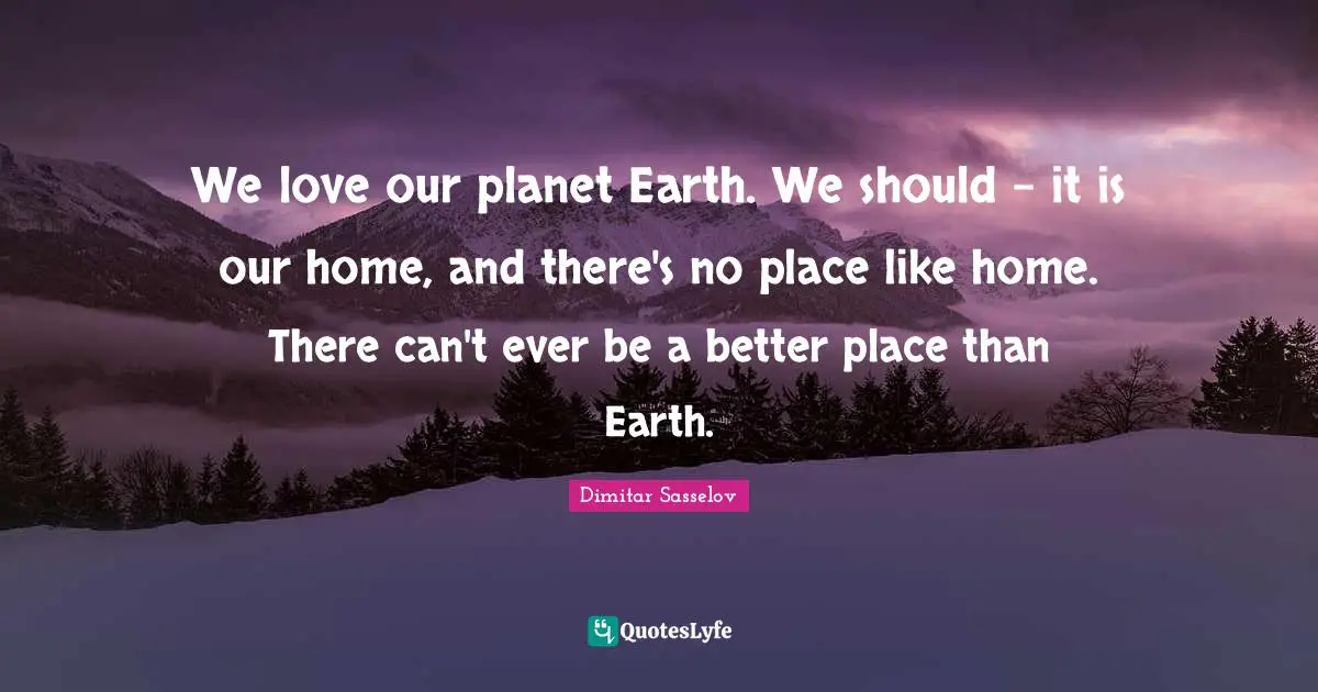 We love our planet Earth. We should - it is our home, and there's no place like home. There can't ever be a better place than Earth.