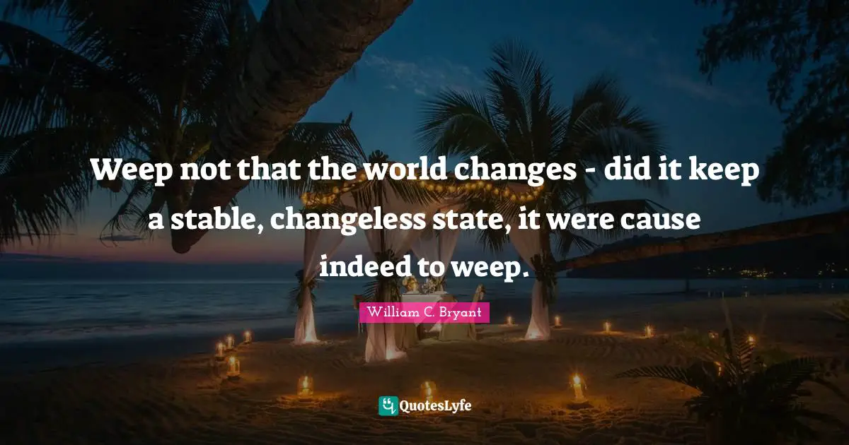Weep not that the world changes - did it keep a stable, changeless state, it were cause indeed to weep.