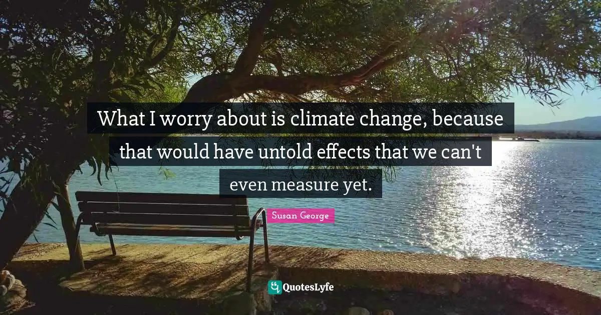 What I worry about is climate change, because that would have untold effects that we can't even measure yet.