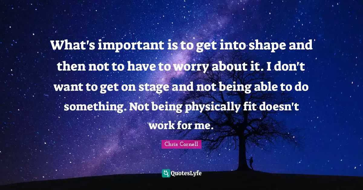 What's important is to get into shape and then not to have to worry about it. I don't want to get on stage and not being able to do something. Not being physically fit doesn't work for me.